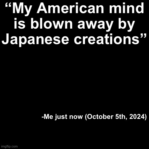 Context: I was looking at my Godzilla Minus One dvd(s) | “My American mind is blown away by Japanese creations”; -Me just now (October 5th, 2024) | image tagged in quote background | made w/ Imgflip meme maker