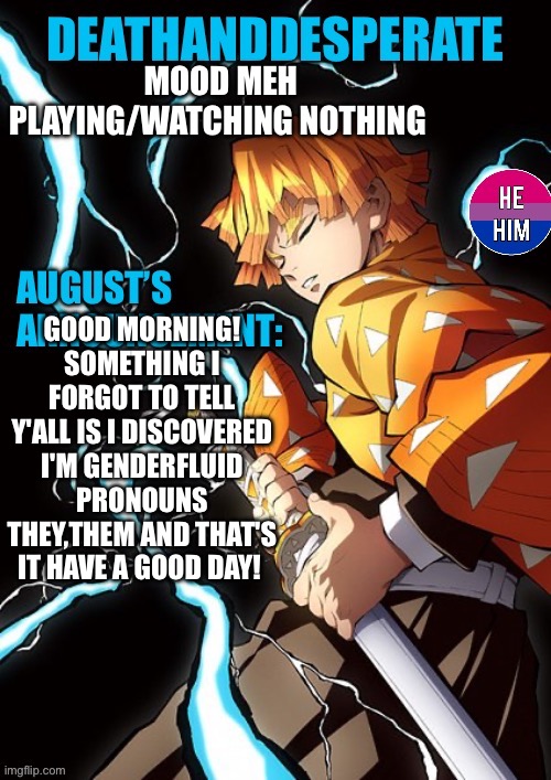 DEATHANDDESPERATE announcement | MOOD MEH
PLAYING/WATCHING NOTHING; GOOD MORNING! SOMETHING I FORGOT TO TELL Y'ALL IS I DISCOVERED I'M GENDERFLUID PRONOUNS THEY,THEM AND THAT'S IT HAVE A GOOD DAY! | image tagged in deathanddesperate announcement | made w/ Imgflip meme maker