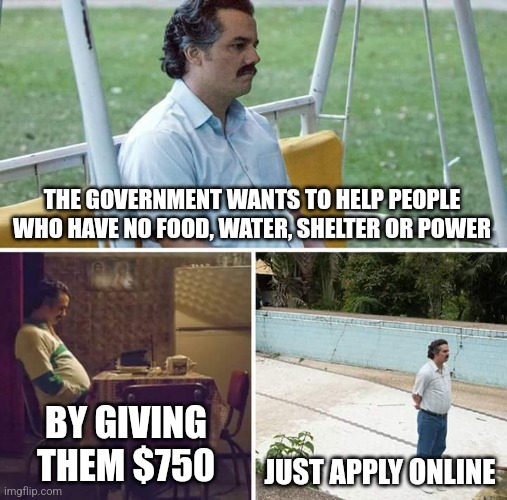 Sad Pablo Escobar | THE GOVERNMENT WANTS TO HELP PEOPLE WHO HAVE NO FOOD, WATER, SHELTER OR POWER; BY GIVING THEM $750; JUST APPLY ONLINE | image tagged in memes,sad pablo escobar | made w/ Imgflip meme maker