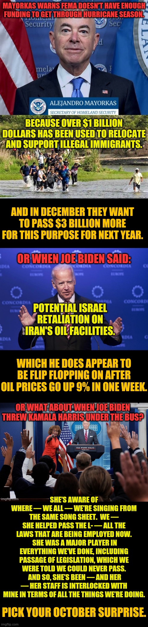 Pick Your October Surprise | MAYORKAS WARNS FEMA DOESN'T HAVE ENOUGH FUNDING TO GET THROUGH HURRICANE SEASON. BECAUSE OVER $1 BILLION DOLLARS HAS BEEN USED TO RELOCATE AND SUPPORT ILLEGAL IMMIGRANTS. AND IN DECEMBER THEY WANT TO PASS $3 BILLION MORE FOR THIS PURPOSE FOR NEXT YEAR. OR WHEN JOE BIDEN SAID:; POTENTIAL ISRAEL RETALIATION ON IRAN'S OIL FACILITIES. WHICH HE DOES APPEAR TO BE FLIP FLOPPING ON AFTER OIL PRICES GO UP 9% IN ONE WEEK. OR WHAT ABOUT WHEN JOE BIDEN THREW KAMALA HARRIS UNDER THE BUS? SHE’S AWARE OF WHERE — WE ALL — WE’RE SINGING FROM THE SAME SONG SHEET.  WE — SHE HELPED PASS THE L- — ALL THE LAWS THAT ARE BEING EMPLOYED NOW.  SHE WAS A MAJOR PLAYER IN EVERYTHING WE’VE DONE, INCLUDING PASSAGE OF LEGISLATION, WHICH WE WERE TOLD WE COULD NEVER PASS.  AND SO, SHE’S BEEN — AND HER — HER STAFF IS INTERLOCKED WITH MINE IN TERMS OF ALL THE THINGS WE’RE DOING. PICK YOUR OCTOBER SURPRISE. | image tagged in memes,politics,october,surprise,joe biden,kamala harris | made w/ Imgflip meme maker