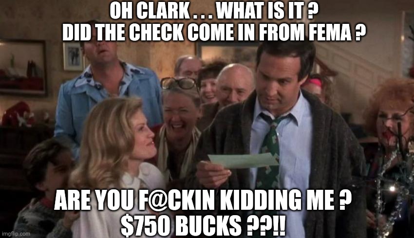 No house for you | OH CLARK . . . WHAT IS IT ?
DID THE CHECK COME IN FROM FEMA ? ARE YOU F@CKIN KIDDING ME ?
$750 BUCKS ??!! | image tagged in the gift that keeps giving,leftists,liberals,biden harris,fema | made w/ Imgflip meme maker