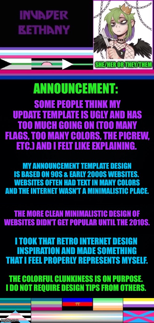 Update: explaining my announcement template design. | SOME PEOPLE THINK MY UPDATE TEMPLATE IS UGLY AND HAS TOO MUCH GOING ON (TOO MANY FLAGS, TOO MANY COLORS, THE PICREW, ETC.) AND I FELT LIKE EXPLAINING. MY ANNOUNCEMENT TEMPLATE DESIGN IS BASED ON 90S & EARLY 2000S WEBSITES. 
WEBSITES OFTEN HAD TEXT IN MANY COLORS AND THE INTERNET WASN'T A MINIMALISTIC PLACE. THE MORE CLEAN MINIMALISTIC DESIGN OF WEBSITES DIDN'T GET POPULAR UNTIL THE 2010S. I TOOK THAT RETRO INTERNET DESIGN 
INSPIRATION AND MADE SOMETHING THAT I FEEL PROPERLY REPRESENTS MYSELF. THE COLORFUL CLUNKINESS IS ON PURPOSE. 
I DO NOT REQUIRE DESIGN TIPS FROM OTHERS. | image tagged in announcement,update,design,90s,2000s,lgbtq | made w/ Imgflip meme maker