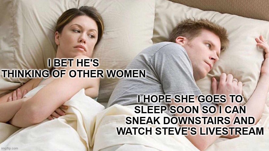 I Bet He's Thinking About Other Women | I BET HE'S THINKING OF OTHER WOMEN; I HOPE SHE GOES TO SLEEP SOON SO I CAN SNEAK DOWNSTAIRS AND WATCH STEVE'S LIVESTREAM | image tagged in memes,i bet he's thinking about other women | made w/ Imgflip meme maker