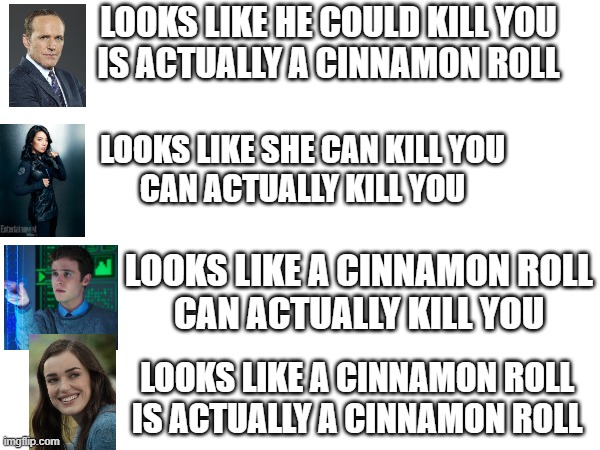 Agents of SHIELD reality | LOOKS LIKE HE COULD KILL YOU
IS ACTUALLY A CINNAMON ROLL; LOOKS LIKE SHE CAN KILL YOU
CAN ACTUALLY KILL YOU; LOOKS LIKE A CINNAMON ROLL
CAN ACTUALLY KILL YOU; LOOKS LIKE A CINNAMON ROLL
IS ACTUALLY A CINNAMON ROLL | image tagged in marvel | made w/ Imgflip meme maker