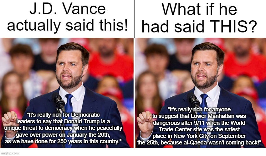 James David Vance is a moron! | J.D. Vance actually said this! What if he had said THIS? "It's really rich for Democratic leaders to say that Donald Trump is a unique threat to democracy when he peacefully gave over power on January the 20th, as we have done for 250 years in this country."; "It's really rich for anyone to suggest that Lower Manhattan was dangerous after 9/11 when the World Trade Center site was the safest place in New York City on September the 25th, because al-Qaeda wasn't coming back!" | image tagged in jd vance,january 6,9/11 | made w/ Imgflip meme maker
