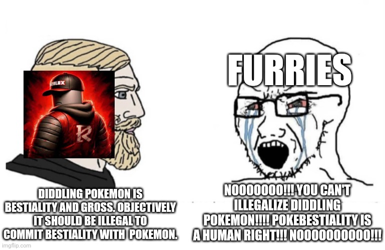 L furry, W Ruben Sigma: | FURRIES; NOOOOOOO!!! YOU CAN'T ILLEGALIZE DIDDLING POKEMON!!!! POKEBESTIALITY IS A HUMAN RIGHT!!! NOOOOOOOOOO!!! DIDDLING POKEMON IS BESTIALITY AND GROSS. OBJECTIVELY IT SHOULD BE ILLEGAL TO COMMIT BESTIALITY WITH  POKEMON. | image tagged in flipped yes chad and soyboy,anti furry,based,ruben sim | made w/ Imgflip meme maker