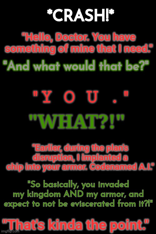 Part 1 - The Return of Ultron | *CRASH!*; "Hello, Doctor. You have something of mine that I need."; "And what would that be?"; "Y O U ."; "WHAT?!"; "Earlier, during the plan's disruption, I implanted a chip into your armor. Codenamed A.I."; "So basically, you invaded my kingdom AND my armor, and expect to not be eviscerated from it?!"; "That's kinda the point." | made w/ Imgflip meme maker