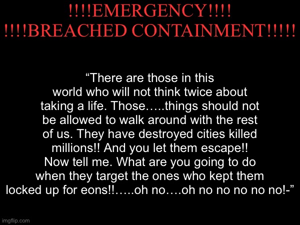 A little teaser for some characters I’m gunna make at some point later | !!!!EMERGENCY!!!!

!!!!BREACHED CONTAINMENT!!!!! “There are those in this world who will not think twice about taking a life. Those…..things should not be allowed to walk around with the rest of us. They have destroyed cities killed millions!! And you let them escape!! Now tell me. What are you going to do when they target the ones who kept them locked up for eons!!…..oh no….oh no no no no no!-” | made w/ Imgflip meme maker