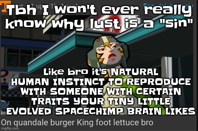 Like bro | Tbh I won't ever really know why lust is a "sin"; Like bro it's NATURAL HUMAN INSTINCT TO REPRODUCE WITH SOMEONE WITH CERTAIN TRAITS YOUR TINY LITTLE EVOLVED SPACECHIMP BRAIN LIKES | image tagged in on quandale burger king foot lettuce bro | made w/ Imgflip meme maker