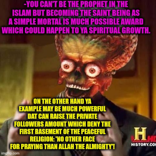-The hard dilemma. | -YOU CAN'T BE THE PROPHET IN THE ISLAM BUT BECOMING THE SAINT BEING AS A SIMPLE MORTAL IS MUCH POSSIBLE AWARD WHICH COULD HAPPEN TO YA SPIRITUAL GROWTH. ON THE OTHER HAND YA EXAMPLE MAY BE MUCH POWERFUL DAT CAN RAISE THE PRIVATE FOLLOWERS AMOUNT WHICH DENY THE FIRST BASEMENT OF THE PEACEFUL RELIGION: 'NO OTHER FACE FOR PRAYING THAN ALLAH THE ALMIGHTY'! | image tagged in aliens 6,god religion universe,new orleans saints,prophet,i can't believe it,followers | made w/ Imgflip meme maker