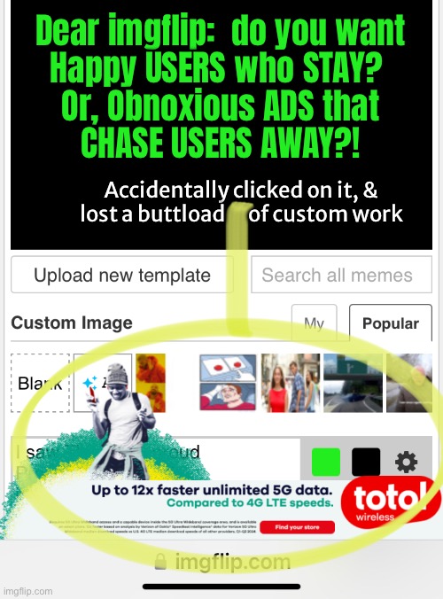 Ya can’t have both, Mr IMGFLIP | Dear imgflip:  do you want
Happy USERS who STAY? 
Or, Obnoxious ADS that
CHASE USERS AWAY?! Accidentally clicked on it, &
lost a buttload      of custom work | image tagged in memes,adverts that muck up meme making,try investing time making custom meme,then lose it all w mistake click | made w/ Imgflip meme maker