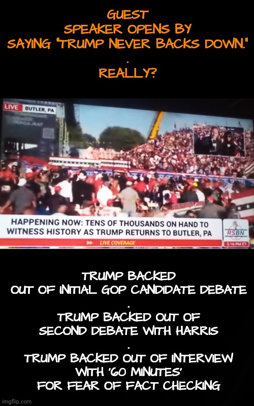 They Actually Think He Never Backs Down | GUEST SPEAKER OPENS BY SAYING "TRUMP NEVER BACKS DOWN."
.
REALLY? TRUMP BACKED OUT OF INITIAL GOP CANDIDATE DEBATE
.
TRUMP BACKED OUT OF SECOND DEBATE WITH HARRIS
.
TRUMP BACKED OUT OF INTERVIEW WITH '60 MINUTES' FOR FEAR OF FACT CHECKING | image tagged in trump rally,pennsylvania,gop,dnc,msnbc | made w/ Imgflip meme maker