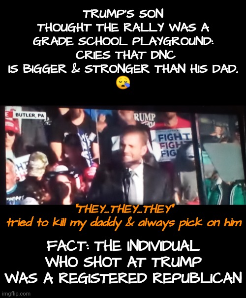 Boy cries that our Mommy IS stronger than his daddy | TRUMP'S SON THOUGHT THE RALLY WAS A

GRADE SCHOOL PLAYGROUND:  CRIES THAT DNC IS BIGGER & STRONGER THAN HIS DAD.
😪; FACT: THE INDIVIDUAL WHO SHOT AT TRUMP WAS A REGISTERED REPUBLICAN; "THEY...THEY...THEY"
tried to kill my daddy & always pick on him | image tagged in trump rally,dnc,gop,msnbc | made w/ Imgflip meme maker