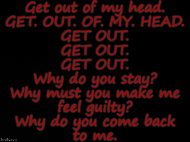 Blck | Get out of my head.
GET. OUT. OF. MY. HEAD.
GET OUT.
GET OUT.
GET OUT.
Why do you stay?
Why must you make me
feel guilty?
Why do you come back
to me. | image tagged in blck | made w/ Imgflip meme maker