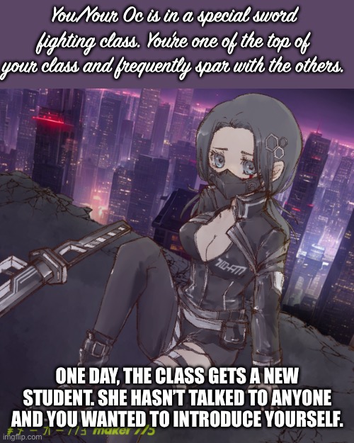 You/Your Oc is in a special sword fighting class. You’re one of the top of your class and frequently spar with the others. ONE DAY, THE CLASS GETS A NEW STUDENT. SHE HASN’T TALKED TO ANYONE AND YOU WANTED TO INTRODUCE YOURSELF. | made w/ Imgflip meme maker