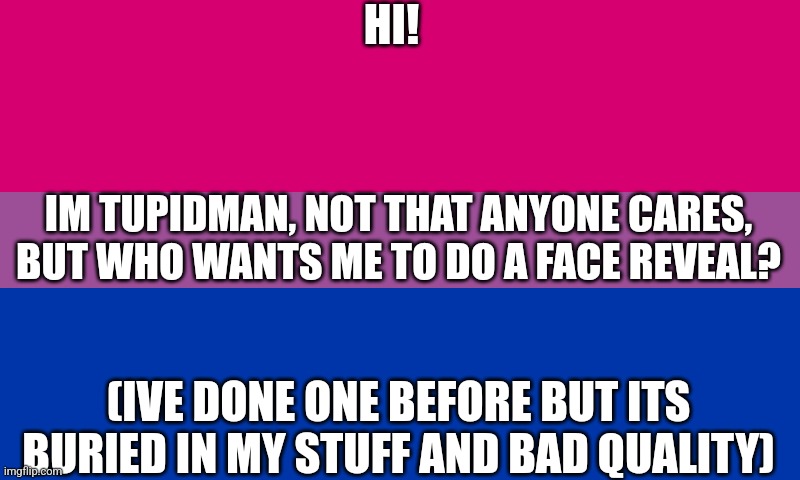 Bi flag | HI! IM TUPIDMAN, NOT THAT ANYONE CARES, BUT WHO WANTS ME TO DO A FACE REVEAL? (IVE DONE ONE BEFORE BUT ITS BURIED IN MY STUFF AND BAD QUALITY) | image tagged in bi flag | made w/ Imgflip meme maker