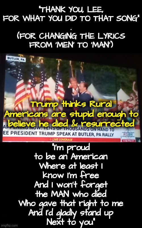 Subliminal Messages | "THANK YOU, LEE, FOR WHAT YOU DID TO THAT SONG"
.
(FOR CHANGING THE LYRICS FROM 'MEN' TO 'MAN'); "I'm proud to be an American
Where at least I know I'm free
And I won't forget the MAN who died
Who gave that right to me
And I'd gladly stand up
Next to you"; Trump thinks Rural Americans are stupid enough to believe he died & resurrected | image tagged in trump rally,gop,dnc,christianity,rural america,pennsylvania | made w/ Imgflip meme maker