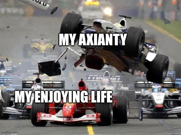 F1 crash | MY AXIANTY; MY ENJOYING LIFE | image tagged in f1 crash | made w/ Imgflip meme maker