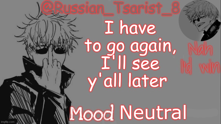 Russian_Tsarist_8 announcement temp (Thanks, Gojo-Satoru) | I have to go again, I'll see y'all later; Neutral | image tagged in russian_tsarist_8 announcement temp thanks gojo-satoru | made w/ Imgflip meme maker