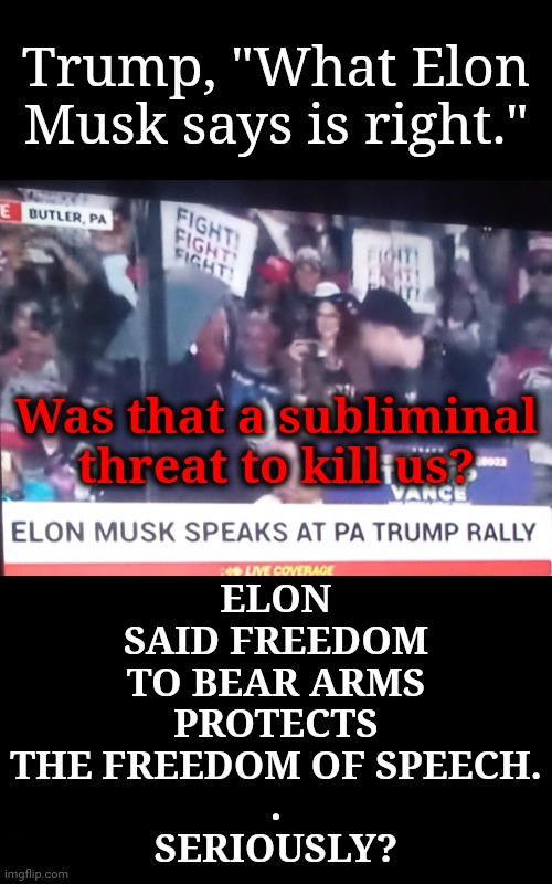 Musk Delivers Subliminal Threat to Rural Americans | ELON SAID FREEDOM TO BEAR ARMS
PROTECTS THE FREEDOM OF SPEECH.
.
SERIOUSLY? Trump, "What Elon Musk says is right."; Was that a subliminal threat to kill us? | image tagged in trump rally,dnc,gop,msnbc,rural america,pennsylvania | made w/ Imgflip meme maker