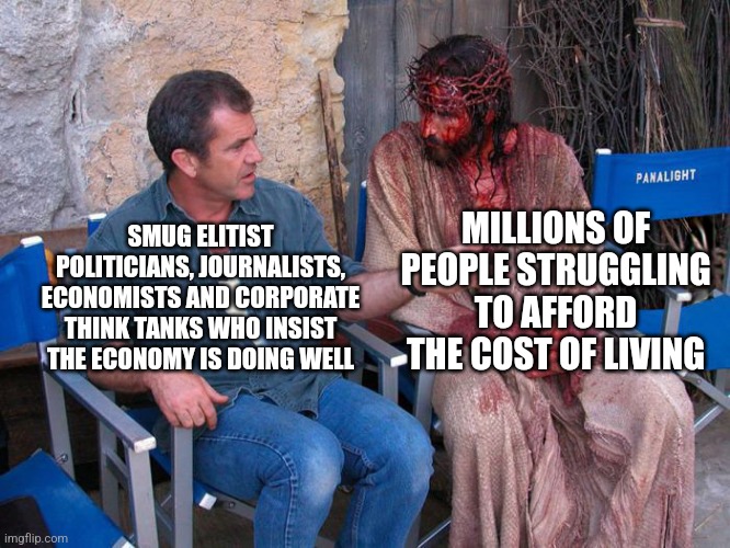 I think the masses struggling to afford to live is a much better sign of how an economy is doing | MILLIONS OF PEOPLE STRUGGLING TO AFFORD THE COST OF LIVING; SMUG ELITIST POLITICIANS, JOURNALISTS, ECONOMISTS AND CORPORATE THINK TANKS WHO INSIST THE ECONOMY IS DOING WELL | image tagged in mel gibson and jesus christ,economy,elitist,class struggle,poverty | made w/ Imgflip meme maker