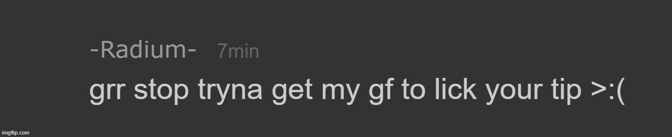 . | image tagged in radium grr stop tryna get my gf to lick your tip | made w/ Imgflip meme maker