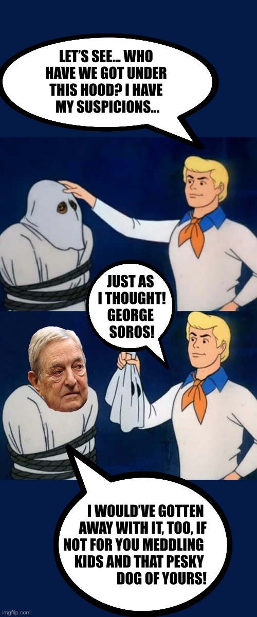 LET’S SEE… WHO 
HAVE WE GOT UNDER 
THIS HOOD? I HAVE 
MY SUSPICIONS…; JUST AS 
I THOUGHT!
GEORGE 
SOROS! I WOULD’VE GOTTEN 
AWAY WITH IT, TOO, IF
NOT FOR YOU MEDDLING 
KIDS AND THAT PESKY 
DOG OF YOURS! | made w/ Imgflip meme maker