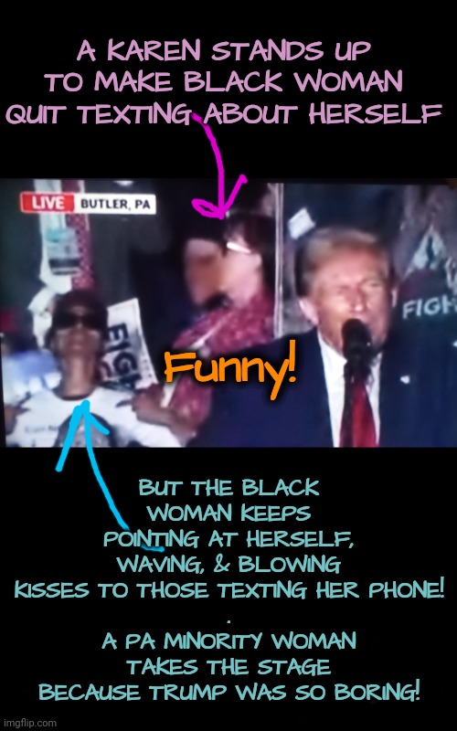 Trump Rally Ends With a Hilarious Commentary | A KAREN STANDS UP TO MAKE BLACK WOMAN QUIT TEXTING ABOUT HERSELF; BUT THE BLACK WOMAN KEEPS POINTING AT HERSELF, WAVING, & BLOWING KISSES TO THOSE TEXTING HER PHONE!
.
A PA MINORITY WOMAN TAKES THE STAGE BECAUSE TRUMP WAS SO BORING! Funny! | image tagged in trump rally,dnc,gop,pennsylvania,karen,minorities | made w/ Imgflip meme maker