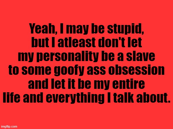 *Cough cough* Nat *cough cough* | Yeah, I may be stupid, but I atleast don't let my personality be a slave to some goofy ass obsession and let it be my entire life and everything I talk about. | made w/ Imgflip meme maker