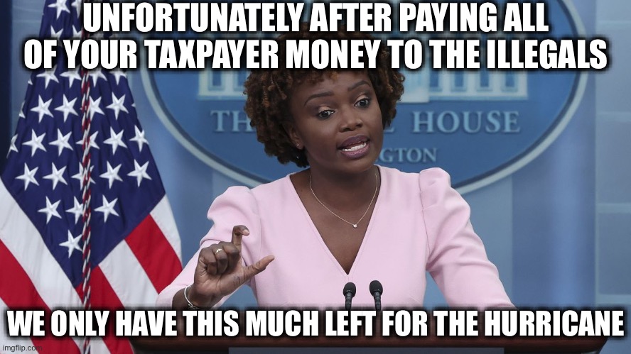 Liberal Logic Strikes Again | UNFORTUNATELY AFTER PAYING ALL OF YOUR TAXPAYER MONEY TO THE ILLEGALS; WE ONLY HAVE THIS MUCH LEFT FOR THE HURRICANE | image tagged in karine jean pierre,illegal immigration,stupid liberals,election 2024,new normal | made w/ Imgflip meme maker