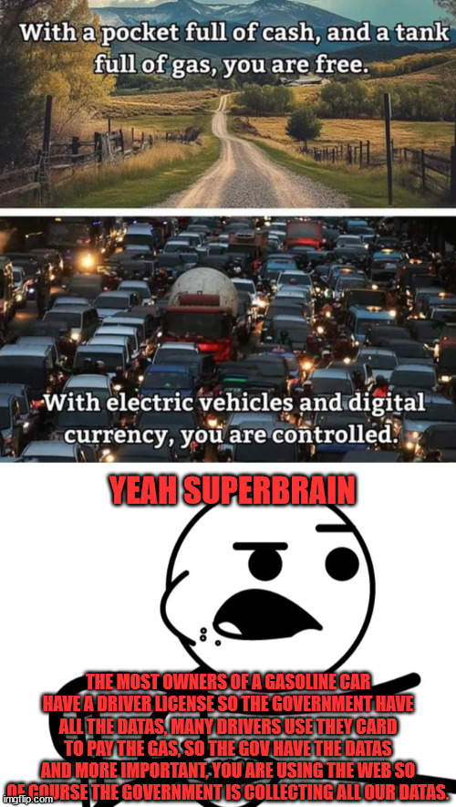 Superbrain | YEAH SUPERBRAIN; THE MOST OWNERS OF A GASOLINE CAR HAVE A DRIVER LICENSE SO THE GOVERNMENT HAVE ALL THE DATAS, MANY DRIVERS USE THEY CARD TO PAY THE GAS, SO THE GOV HAVE THE DATAS AND MORE IMPORTANT, YOU ARE USING THE WEB SO OF COURSE THE GOVERNMENT IS COLLECTING ALL OUR DATAS. | image tagged in funny,car,cars,dark humor,meme | made w/ Imgflip meme maker