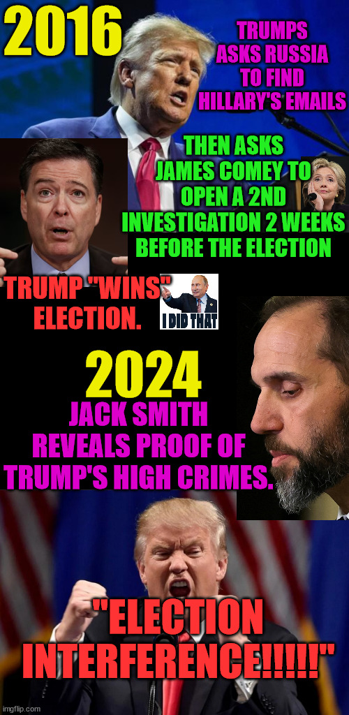 Sorry Trump...but the tables are turned.  Have fun in jail. | TRUMPS ASKS RUSSIA TO FIND HILLARY'S EMAILS; 2016; THEN ASKS JAMES COMEY TO OPEN A 2ND INVESTIGATION 2 WEEKS BEFORE THE ELECTION; TRUMP "WINS" ELECTION. 2024; JACK SMITH REVEALS PROOF OF TRUMP'S HIGH CRIMES. "ELECTION INTERFERENCE!!!!!" | image tagged in insurrection,january 6,rapist,jack smith | made w/ Imgflip meme maker