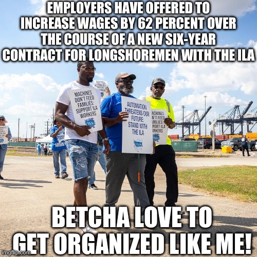 Solidarity Forever | EMPLOYERS HAVE OFFERED TO INCREASE WAGES BY 62 PERCENT OVER THE COURSE OF A NEW SIX-YEAR CONTRACT FOR LONGSHOREMEN WITH THE ILA; BETCHA LOVE TO GET ORGANIZED LIKE ME! | image tagged in union | made w/ Imgflip meme maker