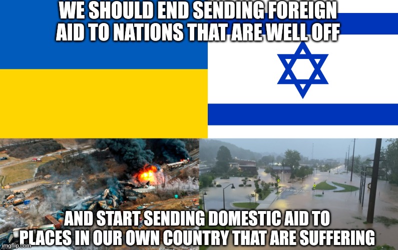 We should stop sending foreign aid to The Ukraine and Israel and sending domestic aid to Asheville, NC and East Palestine, OH | WE SHOULD END SENDING FOREIGN AID TO NATIONS THAT ARE WELL OFF; AND START SENDING DOMESTIC AID TO PLACES IN OUR OWN COUNTRY THAT ARE SUFFERING | image tagged in ukraine,israel,foreign aid,disaster,ohio,north carolina | made w/ Imgflip meme maker