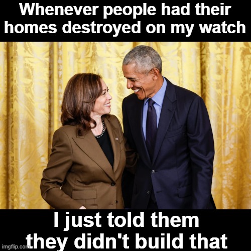 Kamala & Obama Share a Private Laugh | Whenever people had their homes destroyed on my watch; I just told them they didn't build that | image tagged in kamala obama share a private laugh | made w/ Imgflip meme maker