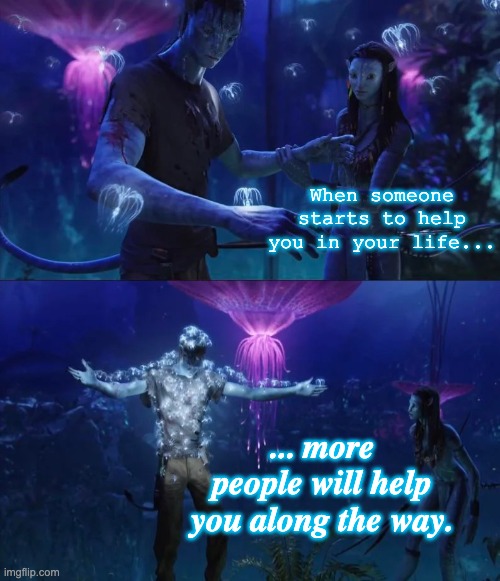 There will always be people to help you, no matter what. | When someone starts to help you in your life... ... more people will help you along the way. | image tagged in jake sully,help,support | made w/ Imgflip meme maker