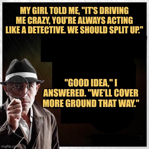 Detective Singleman | MY GIRL TOLD ME, "IT'S DRIVING ME CRAZY, YOU'RE ALWAYS ACTING LIKE A DETECTIVE. WE SHOULD SPLIT UP."; "GOOD IDEA," I ANSWERED. "WE'LL COVER MORE GROUND THAT WAY." | image tagged in detective magnifying glass template,memes,jokes,picture punches | made w/ Imgflip meme maker