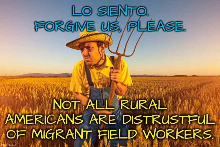 Lo Siento | LO SIENTO. FORGIVE US, PLEASE. NOT ALL RURAL AMERICANS ARE DISTRUSTFUL OF MIGRANT FIELD WORKERS. | image tagged in immigrants,trump rally,dnc,msnbc,rural america | made w/ Imgflip meme maker