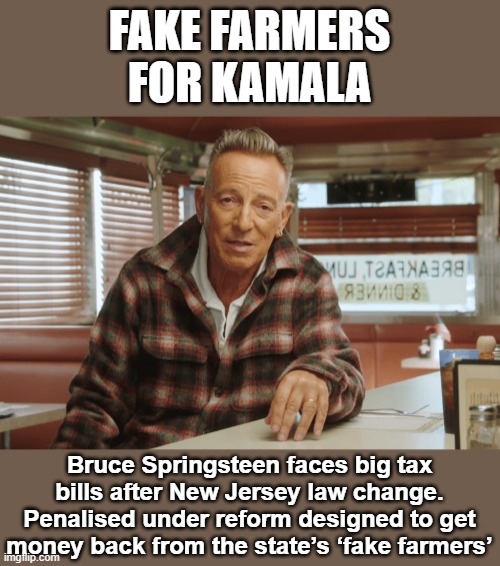 Bruce Springsteen is a Fake Farmer | FAKE FARMERS
FOR KAMALA; Bruce Springsteen faces big tax bills after New Jersey law change. Penalised under reform designed to get money back from the state’s ‘fake farmers’ | image tagged in bruce springsteen is a fake farmer | made w/ Imgflip meme maker