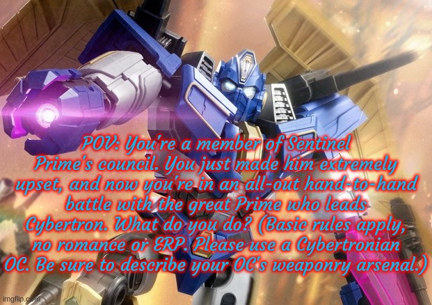 Prime vs. Councilor (Councilor POV), how do you do this? | POV: You're a member of Sentinel Prime's council. You just made him extremely upset, and now you're in an all-out hand-to-hand battle with the great Prime who leads Cybertron. What do you do? (Basic rules apply, no romance or ERP. Please use a Cybertronian OC. Be sure to describe your OC's weaponry arsenal.) | made w/ Imgflip meme maker