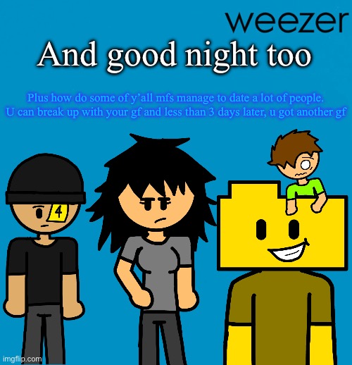 Weezer but drawn by someone else | And good night too; Plus how do some of y’all mfs manage to date a lot of people. U can break up with your gf and less than 3 days later, u got another gf | image tagged in weezer but drawn by someone else | made w/ Imgflip meme maker