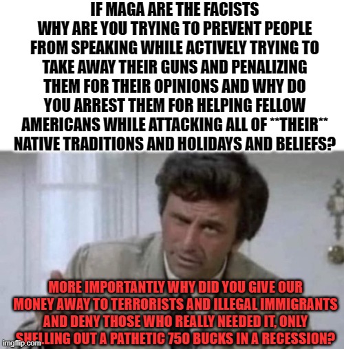 ? | IF MAGA ARE THE FACISTS WHY ARE YOU TRYING TO PREVENT PEOPLE FROM SPEAKING WHILE ACTIVELY TRYING TO TAKE AWAY THEIR GUNS AND PENALIZING THEM FOR THEIR OPINIONS AND WHY DO YOU ARREST THEM FOR HELPING FELLOW AMERICANS WHILE ATTACKING ALL OF **THEIR** NATIVE TRADITIONS AND HOLIDAYS AND BELIEFS? MORE IMPORTANTLY WHY DID YOU GIVE OUR MONEY AWAY TO TERRORISTS AND ILLEGAL IMMIGRANTS AND DENY THOSE WHO REALLY NEEDED IT, ONLY SHELLING OUT A PATHETIC 750 BUCKS IN A RECESSION? | image tagged in memes,funny memes | made w/ Imgflip meme maker