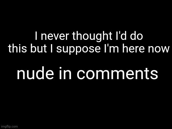 . | I never thought I'd do this but I suppose I'm here now; nude in comments | made w/ Imgflip meme maker