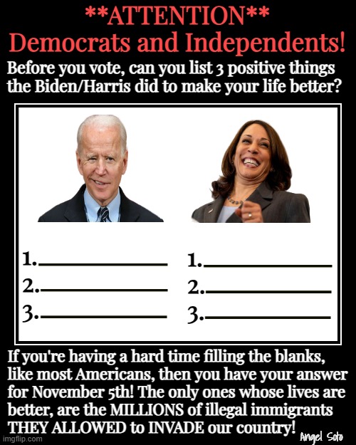 Before you vote, name 3 things Biden and Harris did to make your life better | **ATTENTION**
Democrats and Independents! Before you vote, can you list 3 positive things
the Biden/Harris did to make your life better? If you're having a hard time filling the blanks,
like most Americans, then you have your answer
for November 5th! The only ones whose lives are
better, are the MILLIONS of illegal immigrants
THEY ALLOWED to INVADE our country! Angel Soto | image tagged in 3 things biden/harris did to make your life better,joe biden,kamala harris,attention,democrats,americans | made w/ Imgflip meme maker