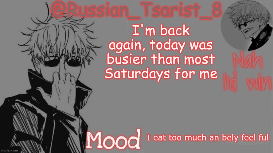 Russian_Tsarist_8 announcement temp (Thanks, Gojo-Satoru) | I'm back again, today was busier than most Saturdays for me; I eat too much an bely feel ful | image tagged in russian_tsarist_8 announcement temp thanks gojo-satoru | made w/ Imgflip meme maker