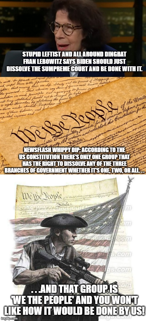 The arrogance of these people who think they have all the power to do whatever they want. | STUPID LEFTIST AND ALL AROUND DINGBAT FRAN LEBOWITZ SAYS BIDEN SHOULD JUST DISSOLVE THE SUMPREME COURT AND BE DONE WITH IT. NEWSFLASH WHIPPY DIP; ACCORDING TO THE US CONSTITUTION THERE'S ONLY ONE GROUP THAT HAS THE RIGHT TO DISSOLVE ANY OF THE THREE BRANCHES OF GOVERNMENT WHETHER IT'S ONE, TWO, OR ALL. . . . . .AND THAT GROUP IS 'WE THE PEOPLE' AND YOU WON'T LIKE HOW IT WOULD BE DONE BY US! | image tagged in us constitution,american patriot,stupid liberals,politics,political meme | made w/ Imgflip meme maker