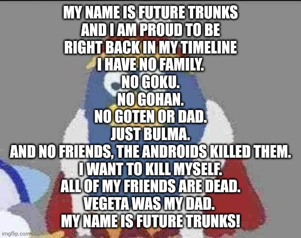 can you dededont | MY NAME IS FUTURE TRUNKS
AND I AM PROUD TO BE
RIGHT BACK IN MY TIMELINE
I HAVE NO FAMILY.
NO GOKU.
NO GOHAN.
NO GOTEN OR DAD.
JUST BULMA.
AND NO FRIENDS, THE ANDROIDS KILLED THEM.
I WANT TO KILL MYSELF.
ALL OF MY FRIENDS ARE DEAD.
VEGETA WAS MY DAD. 
MY NAME IS FUTURE TRUNKS! | image tagged in can you dededont | made w/ Imgflip meme maker