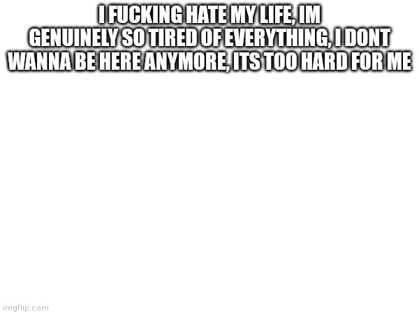 I FUCKING HATE MY LIFE, IM GENUINELY SO TIRED OF EVERYTHING, I DONT WANNA BE HERE ANYMORE, ITS TOO HARD FOR ME | made w/ Imgflip meme maker