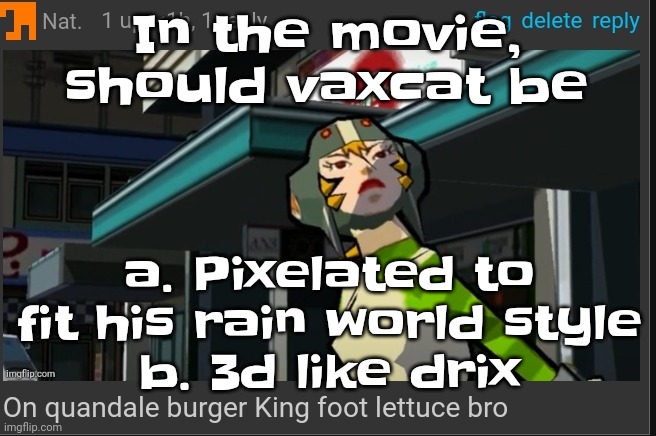 I could do both but its be too much of a hassle so nah | In the movie, should vaxcat be; a. Pixelated to fit his rain world style
b. 3d like drix | image tagged in on quandale burger king foot lettuce bro | made w/ Imgflip meme maker