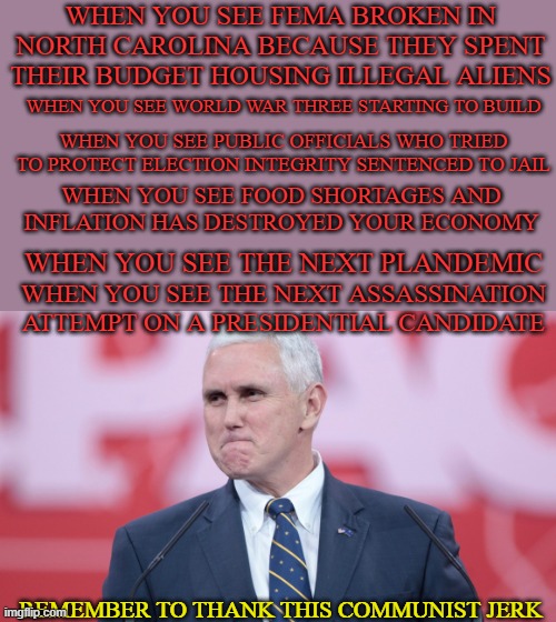 Mike Pence- Communist Enabler | WHEN YOU SEE FEMA BROKEN IN NORTH CAROLINA BECAUSE THEY SPENT THEIR BUDGET HOUSING ILLEGAL ALIENS; WHEN YOU SEE WORLD WAR THREE STARTING TO BUILD; WHEN YOU SEE PUBLIC OFFICIALS WHO TRIED TO PROTECT ELECTION INTEGRITY SENTENCED TO JAIL; WHEN YOU SEE FOOD SHORTAGES AND INFLATION HAS DESTROYED YOUR ECONOMY; WHEN YOU SEE THE NEXT PLANDEMIC; WHEN YOU SEE THE NEXT ASSASSINATION ATTEMPT ON A PRESIDENTIAL CANDIDATE; REMEMBER TO THANK THIS COMMUNIST JERK | image tagged in mike pence vp | made w/ Imgflip meme maker